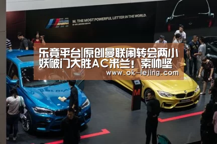 乐竟平台|原创曼联闹转会两小妖破门大胜AC米兰!索帅坚称没弃用,希望他们续约(图1) 乐竟app